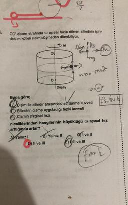 250
..
Oo' eksen etrafında w açısal hızla dönen silindirin için-
deki m kütleli cisim düşmeden dönebiliyor.
0
ol
ling
m.io. mur
o
Düşey
Ifs=FN.
Buna göre;
eisim
Cisim ile silindir arasındaki sürtünme kuvveti
Silindirin cisme uyguladığı tepki kuvveti
ML Cismin çizgisel hizi
niceliklerinden hangilerinin büyüklüğü w açısal hız
arttığında artar?
AYalnız! B) Yalnız II
D) Il ve III
E) III ve III
eive !!
fo
mah
