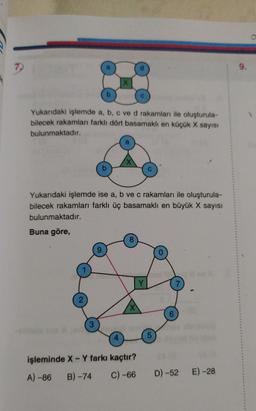 9.
Yukarıdaki işlemde a, b, c ve d rakamları ile oluşturula-
bilecek rakamları farklı dört basamaklı en küçük X sayısı
bulunmaktadır.
Yukarıdaki işlemde ise a, b ve c rakamları ile oluşturula-
bilecek rakamları farklı üç basamaklı en büyük X sayısı
bulunmaktadır.
Buna göre,
Y
7
2
X
6
3
5
işleminde X - Y farkı kaçtır?
A) -86 B) - 74 C) -66
D) -52
E) -28