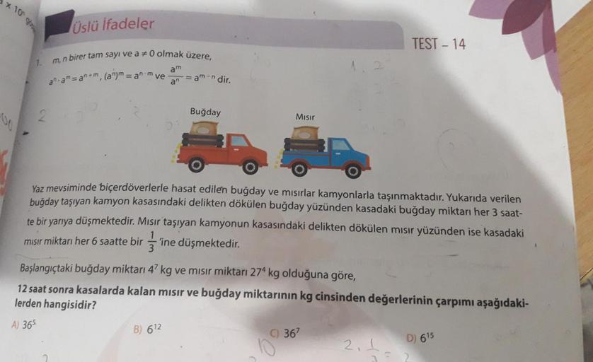 x 10 cm
Üslü ifadeler
TEST – 14
m, n birer tam sayı ve a 70 olmak üzere,
am
1
aam = an+m, (a") = an-m ve
am- dir.
an
2
Buğday
Mısır
Yaz mevsiminde biçerdöverlerle hasat edilen buğday ve mısırlar kamyonlarla taşınmaktadır. Yukarıda verilen
buğday taşıyan ka