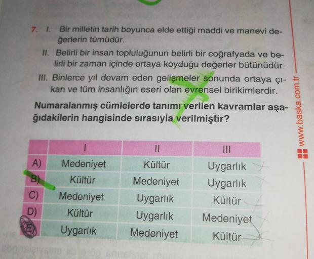 7. 1. Bir milletin tarih boyunca elde ettiği maddi ve manevi de-
ğerlerin tümüdür.
II. Belirli bir insan topluluğunun belirli bir coğrafyada ve be-
lirli bir zaman içinde ortaya koyduğu değerler bütünüdür.
III. Binlerce yıl devam eden gelişmeler sonunda or