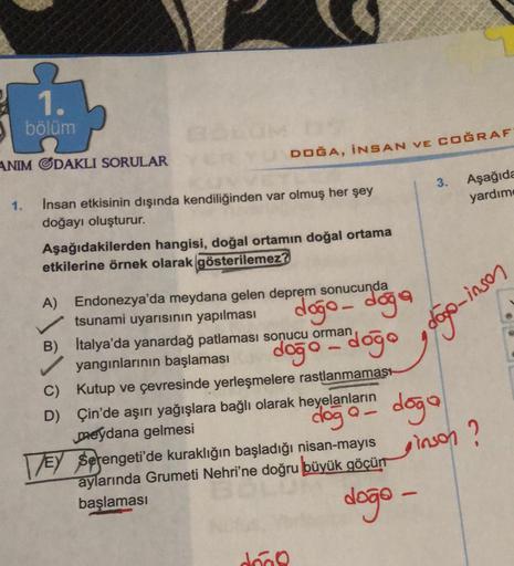 1.
bölüm
1)
DOĞA, İNSAN VE COĞRAF
ANIM GDAKLI SORULAR
3.
Aşağıda
yardım
1.
Insan etkisinin dışında kendiliğinden var olmuş her şey
doğayı oluşturur.
Aşağıdakilerden hangisi, doğal ortamın doğal ortama
etkilerine örnek olarak gösterilemez?
dogo - doga
dogo 