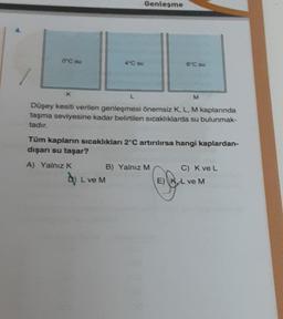 Genleşme
0°C su
40 su
6°C su
K
L
M
Düşey kesiti verilen genleşmesi önemsiz K, L, M kaplarında
taşma seviyesine kadar belirtilen sıcaklıklarda su bulunmak-
tadır.
Tüm kapların sıcaklıkları 2°C artırılırsa hangi kaplardan-
dışarı su taşar?
A) Yalnız K
B) Yalnız M C) Kve L
by L vem
E) K, L ve M
