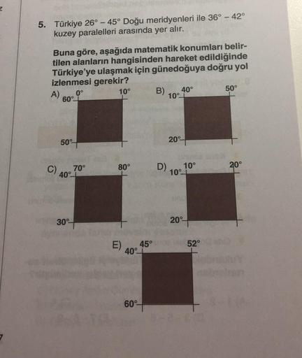 5. Türkiye 26° - 45° Doğu meridyenleri ile 36° - 42°
kuzey paralelleri arasında yer alır.
Buna göre, aşağıda matematik konumları belir-
tilen alanların hangisinden hareket edildiğinde
Türkiye'ye ulaşmak için günedoğuya doğru yol
izlenmesi gerekir?
A)
0°
10