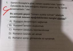 S
1. Samim Kocagöz'e göre, romanı ayakta tutan "içerik"tir.
Öykülerde de öyle olduğunu düşünür yazar ve "iş, içeriği
anlatmaktadır." der.
Bu parçada geçen "romanı ayakta tutmak" sözüyle
anlatılmak istenen aşağıdakilerden hangisi olamaz?
A) Romanın devamlılığını sağlamak
B) Romanın temelini oluşturmak
C) Romanın üslubunu biçimlendirmek
D) Romanın özünde yer almak
E) Romanın sürüp gitmesinde rol oynamak