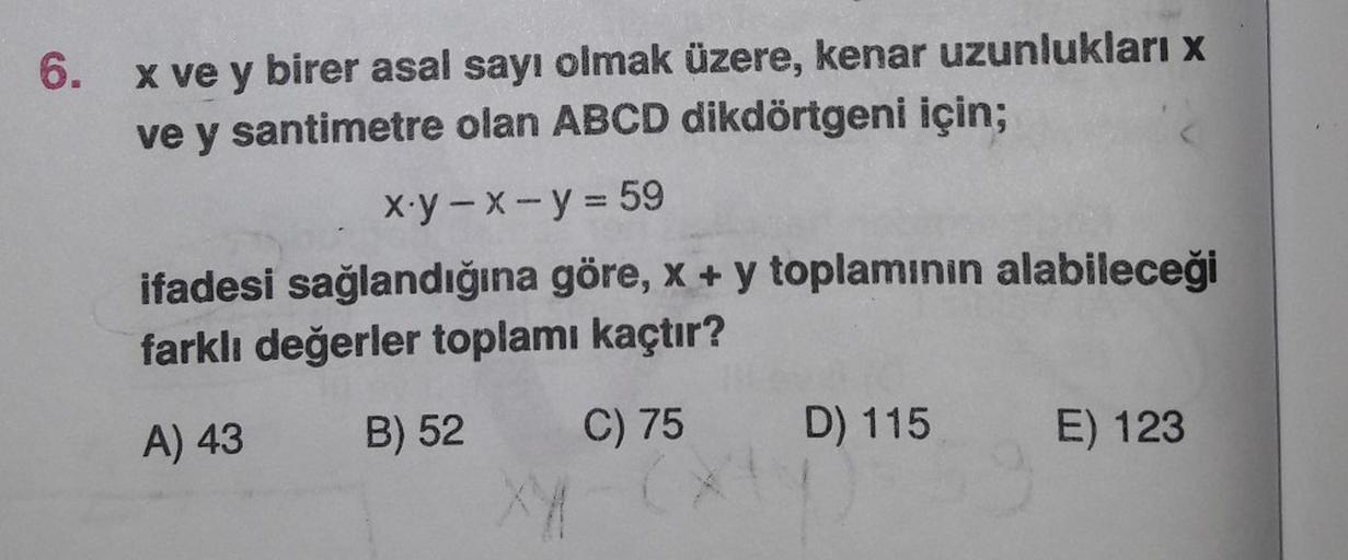 6
.
x ve y birer asal sayı olmak üzere, kenar uzunlukları x
ve y santimetre olan ABCD dikdörtgeni için;
x.y -X- y = 59
ifadesi sağlandığına göre, x + y toplaminin alabileceği
farklı değerler toplamı kaçtır?
A) 43
B) 52
C) 75
D) 115
E) 123
XA
