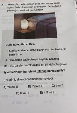 Uldd
5.
Ahmet Bey, pille çalışan gece lambasının parlak-
lığının fazla olmasından şikayetçidir. Bu lambanın
parlaklığını azaltmak istemektedir.
a
Buna göre, Ahmet Bey,
1. Lambayı, direnci daha büyük olan bir lamba ile
değiştirme
II. Seri olarak bağlı olan pil sayısını azaltma
III. Pile, paralel olarak özdeşi bir pili daha bağlama
işlemlerinden hangisini tek başına yapabilir?
(Pillerin iç direnci önemsenmemektedir.)
ulud union
A) Yalnız II B) Yalnız III C) I ve II
D) II ve III E) I, II ve III
001-
2005-
no
