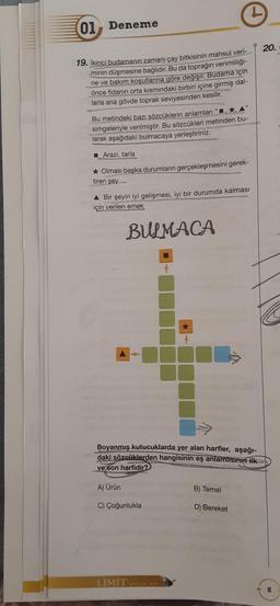 01 Deneme
20.
19. İkinci budamanın zamanı çay bitkisinin mahsul veri-
minin düşmesine bağlıdır. Bu da toprağın verimliliği-
ne ve bakım koşullarına göre değişir. Budama için
önce fidanın orta kısmındaki birbiri içine girmiş dal-
larla ana gövde toprak seviyesinden kesilir.
Bu metindeki bazı sözcüklerin anlamları"
simgeleriyle verilmiştir. Bu sözcükleri metinden bu-
larak aşağıdaki bulmacaya yerleştiriniz.
Arazi, tarla
* Olması başka durumların gerçekleşmesini gerek-
tiren şey
A Bir şeyin iyi gelişmesi, iyi bir durumda kalması
için verilen emek
BULMACA
Boyanmış kutucuklarda yer alan harfler, aşağı-
daki sözcüklerden hangisinin eş anlamlisinin ilk
ve son harfidir?
A) Ürün
B) Temel
C) Çoğunlukla
D) Bereket
LİMİT YARALI