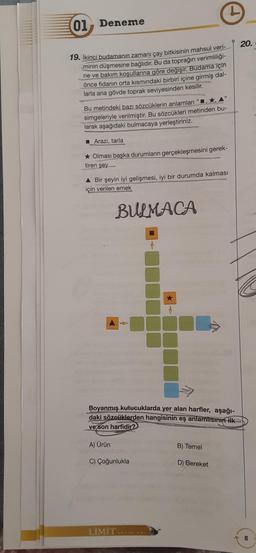 01 Deneme
20.
19. İkinci budamanın zamanı çay bitkisinin mahsul veri-
minin düşmesine bağlıdır. Bu da toprağın verimliliği-
ne ve bakım koşullarına göre değişir. Budama için
önce fidanın orta kısmındaki birbiri içine girmiş dal-
larla ana gövde toprak seviyesinden kesilir.
Bu metindeki bazı sözcüklerin anlamları"
simgeleriyle verilmiştir. Bu sözcükleri metinden bu-
larak aşağıdaki bulmacaya yerleştiriniz.
Arazi, tarla
* Olması başka durumların gerçekleşmesini gerek-
tiren şey
A Bir şeyin iyi gelişmesi, iyi bir durumda kalması
için verilen emek
BULMACA
Boyanmış kutucuklarda yer alan harfler, aşağı-
daki sözcüklerden hangisinin eş anlamlisinin ilk
ve son harfidir?
A) Ürün
B) Temel
C) Çoğunlukla
D) Bereket
LİMİT YARALI
