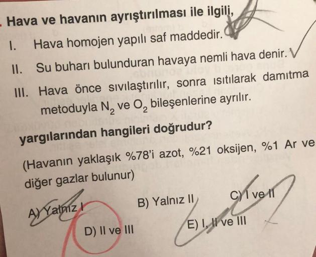 Hava ve havanın ayrıştırılması ile ilgili,
1. Hava homojen yapılı saf maddedir.
II. Su buharı bulunduran havaya nemli hava denir.
III. Hava önce sıvılaştırılır, sonra isıtılarak damitma
metoduyla N, ve O, bileşenlerine ayrılır.
yargılarından hangileri doğr