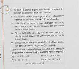 -BEN
12. 1. Alıcının algılama biçimi karikatürdeki çizgileri de
satırları da anlamlandıran asıl unsurdur.
II. Bu nedenle karikatürist yazıyı yazarken ve karikatürü
çizerken bu unsurları mutlaka dikkate almalıdır.
III. Karikatürde yer alan bir tipin doğrudan aktarılmış
bir konuşması ise o zaman donan andan daha fazla
zamana ihtiyacı vardır.
IV. Bir karikatürdeki imge bu şekilde işlem görür ve
elbette görsel etkiyi gözle yakalamak için alıcıya da
ihtiyaç duyar.
V. Bir karikatüre baktığımızda çizilen bir olayın, zama-
nin donuk bir kesitinde yer aldığını görürüz.
Numaralanmış cümlelerden anlamlı bir paragraf
oluşturmak istenirse doğru sıralama nasıl olmalıdır?
A) III - || - V - I-IV
B) IV - I - V - III - ||
C) V - ||| - || - IV -
D) V - IV - III - | - ||
E) IV - III - V - || - |
3
f
22