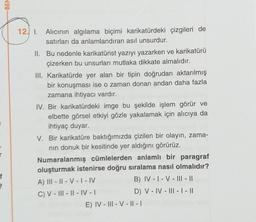 -BEN
12. 1. Alıcının algılama biçimi karikatürdeki çizgileri de
satırları da anlamlandıran asıl unsurdur.
II. Bu nedenle karikatürist yazıyı yazarken ve karikatürü
çizerken bu unsurları mutlaka dikkate almalıdır.
III. Karikatürde yer alan bir tipin doğrudan aktarılmış
bir konuşması ise o zaman donan andan daha fazla
zamana ihtiyacı vardır.
IV. Bir karikatürdeki imge bu şekilde işlem görür ve
elbette görsel etkiyi gözle yakalamak için alıcıya da
ihtiyaç duyar.
V. Bir karikatüre baktığımızda çizilen bir olayın, zama-
nin donuk bir kesitinde yer aldığını görürüz.
Numaralanmış cümlelerden anlamlı bir paragraf
oluşturmak istenirse doğru sıralama nasıl olmalıdır?
A) III - || - V - I-IV
B) IV - I - V - III - ||
C) V - ||| - || - IV -
D) V - IV - III - | - ||
E) IV - III - V - || - |
3
f
22
