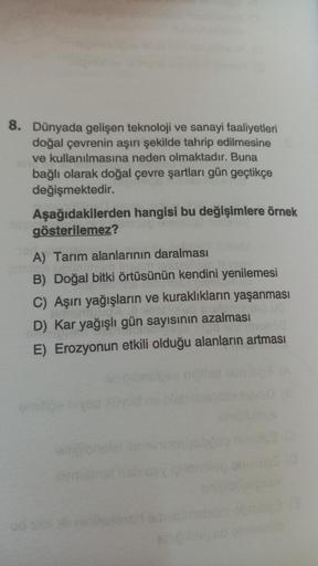 8. Dünyada gelişen teknoloji ve sanayi faaliyetleri
doğal çevrenin aşırı şekilde tahrip edilmesine
ve kullanılmasına neden olmaktadır. Buna
bağlı olarak doğal çevre şartları gün geçtikçe
değişmektedir.
Aşağıdakilerden hangisi bu değişimlere örnek
gösterile