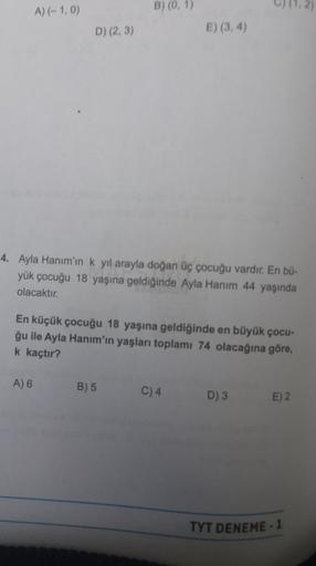 A) (-1,0)
B) (0, 1)
D) (2, 3)
E) (3, 4)
4. Ayla Hanım'ın k yil arayla doğan üç çocuğu vardır. En bü-
yük çocuğu 18 yaşına geldiğinde Ayla Hanım 44 yaşında
olacaktır.
En küçük çocuğu 18 yaşına geldiğinde en büyük çocu-
ğu ile Ayla Hanım'ın yaşları toplamı 7