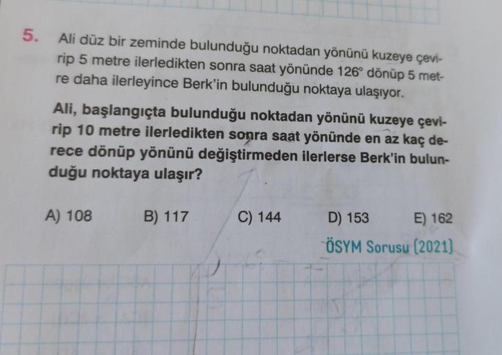 5.
Ali düz bir zeminde bulunduğu noktadan yönünü kuzeye çevi-
rip 5 metre ilerledikten sonra saat yönünde 126° dönüp 5 met-
re daha ilerleyince Berk'in bulunduğu noktaya ulaşıyor.
Ali, başlangıçta bulunduğu noktadan yönünü kuzeye çevi-
rip 10 metre ilerled