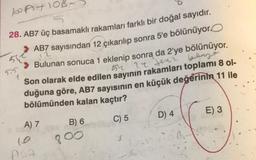 boatlob
5.5
28. AB7 üç basamaklı rakamları farklı bir doğal sayıdır.
AB7 sayısından 12 çıkarılıp sonra 5'e bölünüyor
51
Bulunan sonuca 1 eklenip sonra da 2'ye bölünüyor.
gery
54 24 teni
Son olarak elde edilen sayının rakamları toplami 8 ol-
duğuna göre, AB7 sayısının en küçük değerinin 11 ile
bölümünden kalan kaçtır?
D) 4
E) 3
C) 5
A) 7
B) 6
800