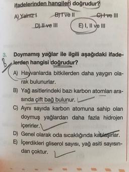 ifadelerinden hangileri doğrudur?
A) Yalnız
B) T ve II C) I ve III
D) II ve III E) I, II ve III
3. Doymamış yağlar ile ilgili aşağıdaki ifade-
lerden hangisi doğrudur?
A) Hayvanlarda bitkilerden daha yaygın ola-
rak bulunurlar.
B) Yağ asitlerindeki bazı karbon atomları ara-
sinda çift bağ bulunur.
C) Aynı sayıda karbon atomuna sahip olan
doymuş yağlardan daha fazla hidrojen
içerirler.
D) Genel olarak oda sıcaklığında katulaşırlar.
E) İçerdikleri gliserol sayısı, yağ asiti sayısın-
dan çoktur. V