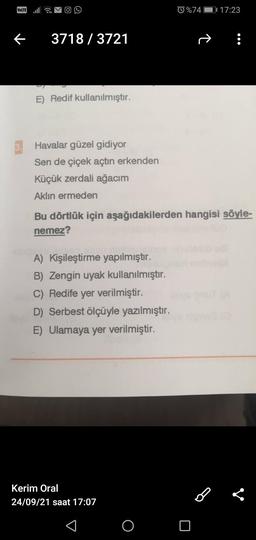 VOLTE ull
%74 01 17:23
3718 / 3721
→
E) Redif kullanılmıştır.
3. Havalar güzel gidiyor
Sen de çiçek açtın erkenden
Küçük zerdali ağacım
Aklın ermeden
Bu dörtlük için aşağıdakilerden hangisi söyle-
nemez?
A) Kişileştirme yapılmıştır.
B) Zengin uyak kullanılmıştır.
C) Redife yer verilmiştir.
D) Serbest ölçüyle yazılmıştır.
E) Ulamaya yer verilmiştir.
Kerim Oral
24/09/21 saat 17:07
B
