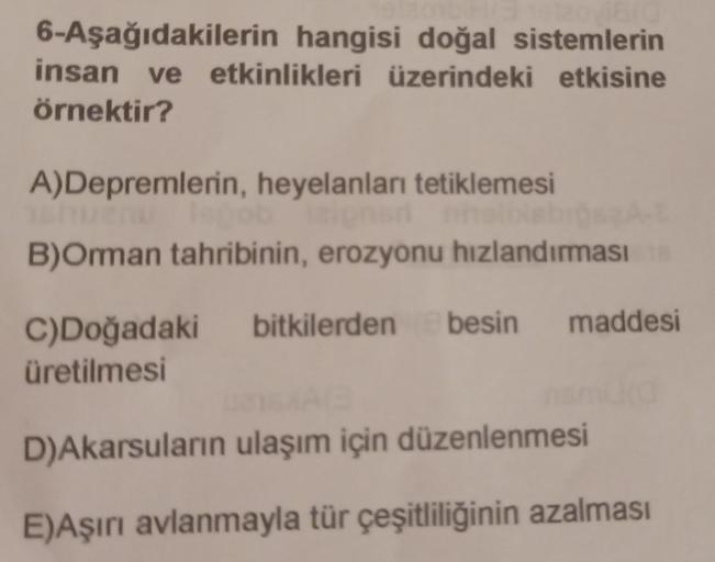 6-Aşağıdakilerin hangisi doğal sistemlerin
insan ve etkinlikleri üzerindeki etkisine
örnektir?
A)Depremlerin, heyelanları tetiklemesi
B)Omman tahribinin, erozyonu hızlandırması
besin
maddesi
C)Doğadaki bitkilerden
üretilmesi
D)Akarsuların ulaşım için düzen