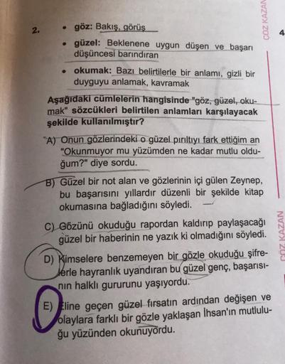 ÇÖZ KAZAN
2.
göz: Bakış, görüş
• güzel: Beklenene uygun düşen ve başarı
düşüncesi barındıran
okumak: Bazı belirtilerle bir anlamı, gizli bir
duyguyu anlamak, kavramak
Aşağıdaki cümlelerin hangisinde "göz, güzel, oku-
mak" sözcükleri belirtilen anlamları ka