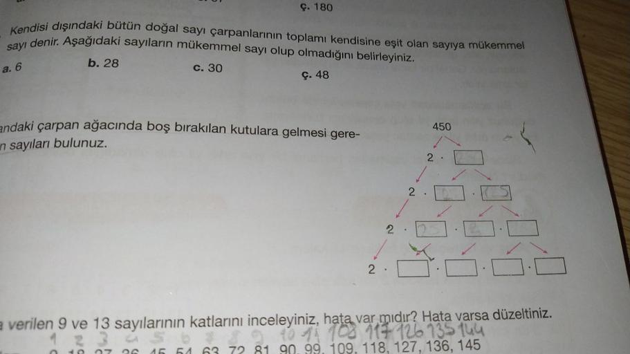 c. 180
Kendisi dışındaki bütün doğal sayı çarpanlarının toplamı kendisine eşit olan sayıya mükemmel
sayı denir. Aşağıdaki sayıların mükemmel sayı olup olmadığını belirleyiniz.
b. 28
a. 6
C. 30
ç. 48
endaki çarpan ağacında boş bırakılan kutulara gelmesi ger