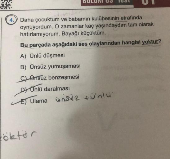 4. Daha çocuktum ve babamın kulübesinin etrafında
oynuyordum. O zamanlar kaç yaşındaydım tam olarak
hatırlamıyorum. Bayağı küçüktüm.
Bu parçada aşağıdaki ses olaylarından hangisi yoktur?
A) Ünlü düşmesi
B) Ünsüz yumuşaması
CLÜnsuz benzeşmesi
Dr Onlü daralm