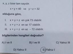 x, y, z birer tam sayıdır.
x.y = 40 ve y•z = 32
olduğuna göre,
1.
x + y + z en çok 73 olabilir.
II. x + y + z en az 17 olabilir.
III. x + y + z en az - 72 olabilir.
bilgilerinden hangileri doğrudur?
A) I ve II
B) I ve III
C) Yalnız III
D) Yalnız II
E) Yalnız!