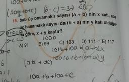 (2094b+c) (-) = 376
15. bab üç basamaklı sayısı (a + b) nin x katı, aba
üc basamaklı sayısı da (b + a) nin y katı olduğu-
D) 111 E) 117
26+c=2
na göre, x + y kaçtır?
bcu 100b
A) 91 B) 99 C) 103
1016+100 athy
(ab + ac)
Sa-c
s
6
too la to=braly
10a +b toate
c