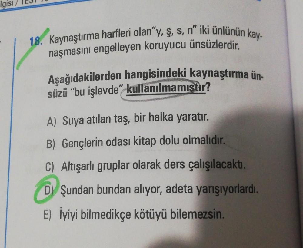 Flgisi
18. Kaynaştırma harfleri olan"y, ş, s, n" iki ünlünün kay-
naşmasını engelleyen koruyucu ünsüzlerdir.
Aşağıdakilerden hangisindeki kaynaştırma ün-
süzü "bu işlevde" kullanılmamıstır?
A) Suya atılan taş, bir halka yaratır.
B) Gençlerin odası kitap do