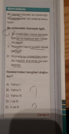 ÖSYN SORUSU
Bir hayvan hücresi, bu hücre içiy-
le izotonis olan bir ortama konu-
luyor.
Bu ortamdaki hücreyle ilgili,
a
şu molekülleri, hücre zanndan
içeriye ve disanya eşit miktar-
da gecer.
II. Hacrerin hacmi sürekli olarak
genisler
III. Hücrede su molek