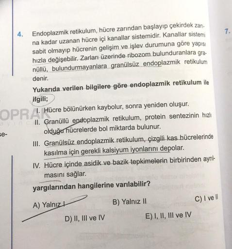 7.
4.
Endoplazmik retikulum, hücre zarından başlayıp çekirdek zar-
na kadar uzanan hücre içi kanallar sistemidir. Kanallar sistemi
sabit olmayıp hücrenin gelişim ve işlev durumuna göre yapısı
hızla değişebilir. Zarları üzerinde ribozom bulunduranlara gra-
