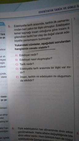 EDEBİYATIN TARİH VE DİNLE İL
7.
UZ
5.
Türk
si su
Edebiyatla tarih arasında, tarihîn ilk zamanla-
rindan beri yakın bir ilişki olmuştur. Edebiyatın
temel kaynağı insan olduğuna göre insanı il-
gilendiren tarihi her olay da doğal olarak ede-
biyatta yansımasını bulmuştur.
Yukarıdaki cümleler, aşağıdaki sorulardan
hangisinin cevabı olabilir?
etkisi
un et-
rkçesi
miştir.
kilenil-
A) Edebiyat nedir?
B) Edebiyat nasıl oluşmuştur?
C) Tarih nedir?
D) Edebiyatla tarih arasında bir ilişki var mi-
dir?
içinde,
i alana
E) İnsan, tarihîn mi edebiyatın mi oluşumun-
da etkilidir?
Edebi-
şu şe-
mimsen-
ar olma-
eder.
almış bir
6.
kle Fran-
enmişler
Türk edebiyatının her döneminde dinin etkisi
görülmektedir. Hatta alfabe değişikliğinde bile
dinin etkisi vardır. Hem Göktürk hem de Uygur
edebiyatında Şaman inancını
8
ani içinde
