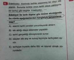 ---
8. Edebiyatçı, eserinde tarihte yaşanmış bir olayı ele
alabilir. Bununla birlikte onun tarihî olaya yaklaşımı
bir tarihçi gibi değildir. Edebiyatçı,
Edebiyat ile tarih ilişkisi göz önüne alındığında
bu cümle aşağıdakilerden hangisiyle tamamlana-
maz?
A) eserini tarihi yeniden yorumlayarak aktarır.
B) ele aldığı olaya eklemeler yapabilir.
C) tarihî gerçekliği dönüştürerek sunar.
D) olayları ele alış ve sunuş biçimiyle tarihçiden ay-
nilir.
E) tarihçiye kıyasla daha titiz ve nesnel olmak zo-
rundadır.
