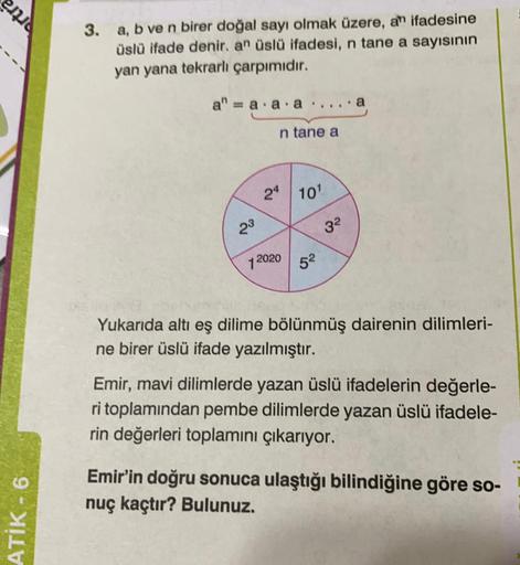 emia
3. a, b ve n birer doğal sayı olmak üzere, an ifadesine
üslü ifade denir. an üslü ifadesi, n tane a sayısının
yan yana tekrarlı çarpımıdır.
a" = a.a.a
. a
n tane a
24 10'
23
32
12020 52
Yukarıda altı eş dilime bölünmüş dairenin dilimleri-
ne birer üsl