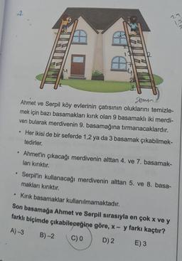 2.
29
12
gemine
Ahmet ve Serpil köy evlerinin çatısının oluklarını temizle-
mek için bazı basamakları kırık olan 9 basamaklı iki merdi-
ven bularak merdivenin 9. basamağına tırmanacaklardır.
Her ikisi de bir seferde 1,2 ya da 3 basamak çıkabilmek-
tedirler.
.
Ahmet'in çıkacağı merdivenin alttan 4. ve 7. basamak-
ları kırıktır.
Serpil'in kullanacağı merdivenin alttan 5. ve 8. basa-
makları kırıktır.
• Kirik basamaklar kullanılmamaktadır.
Son basamağa Ahmet ve Serpil sırasıyla en çok x ve y
farklı biçimde çıkabileceğine göre, x - y farkı kaçtır?
A) 3 B)-2
C) D) 2 E) 3
