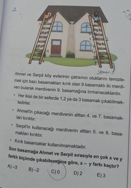 2.
29
12
gemine
Ahmet ve Serpil köy evlerinin çatısının oluklarını temizle-
mek için bazı basamakları kırık olan 9 basamaklı iki merdi-
ven bularak merdivenin 9. basamağına tırmanacaklardır.
Her ikisi de bir seferde 1,2 ya da 3 basamak çıkabilmek-
tedirler.
.
Ahmet'in çıkacağı merdivenin alttan 4. ve 7. basamak-
ları kırıktır.
Serpil'in kullanacağı merdivenin alttan 5. ve 8. basa-
makları kırıktır.
• Kirik basamaklar kullanılmamaktadır.
Son basamağa Ahmet ve Serpil sırasıyla en çok x ve y
farklı biçimde çıkabileceğine göre, x - y farkı kaçtır?
A) 3 B)-2
C) D) 2 E) 3
