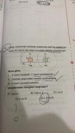 Allam
ve 111
D) II ve III
E) I, II ve IID
A)
0
4.
2.
Yatay sürtünmeli yüzeyde aralarında belli biç uzaklık bu-
lunan iki cisme etki eden kuvvetler şekilde gösterilmiştir.
N
N
F
mg.
mg
Buna göre,
1. X cismi hareketli, Y cismi hareketsizdir.
II. Cisimler arasındaki mesafe azalmaktadır.
ul. X cismi yavaşlamaktadır.
yargılarından hangileri doğrudur?
A) Yalnız 1
B) Yalnız 11 C) I ve 11
D) Il ve III
E) I, II ve III