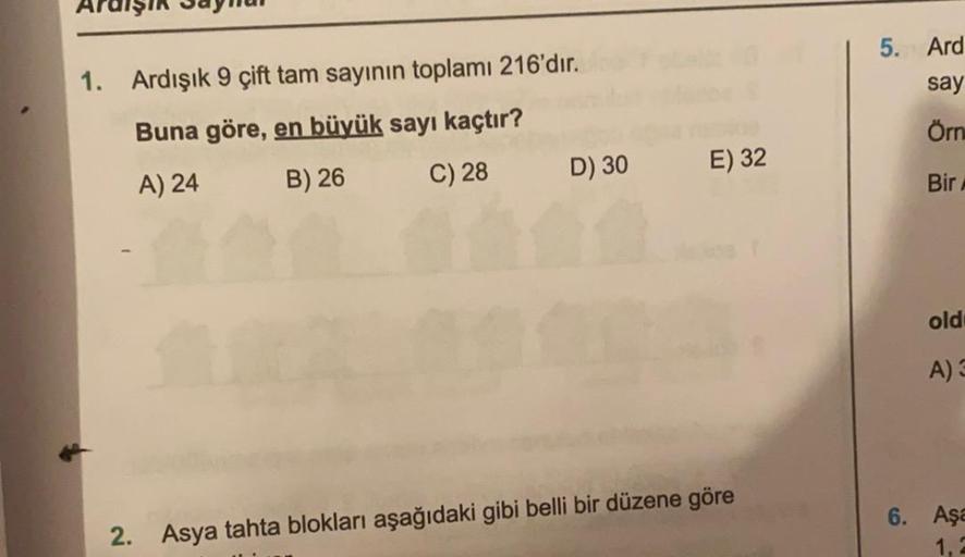 5. Ard
say
1. Ardışık 9 çift tam sayının toplamı 216'dır.
Buna göre, en büyük sayı kaçtır?
Örn
A) 24
B) 26
C) 28
D) 30
E) 32
Bir
old:
A)
6. Aşa
2. Asya tahta blokları aşağıdaki gibi belli bir düzene göre