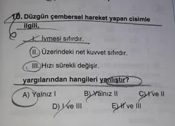 10. Düzgün çembersel hareket yapan cisimle
ilgili,
İvmesi sıfırdır.
II. Üzerindeki net kuvvet sıfırdır.
III. Hızı sürekli değişir.
yargılarından hangileri yanlıştır?
A) Yalnız!
B) Yálnız II Crve 11
D) We III
EJH ve 11
