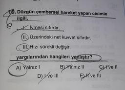 10. Düzgün çembersel hareket yapan cisimle
ilgili,
İvmesi sıfırdır.
II. Üzerindeki net kuvvet sıfırdır.
III. Hızı sürekli değişir.
yargılarından hangileri yanlıştır?
A) Yalnız!
B) Yálnız II Crve 11
D) We III
EJH ve 11
