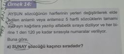 Örnek 14:
AYSUN sözcüğünün harflerinin yerleri değiştirilerek elde
edilen anlamlı veya anlamsız 5 harfli sözcüklerin tamamı
ayer ayrı kağıtlara yazılıp alfabetik sıraya diziliyor ve her bi-
rine 1 den 120 ye kadar sırasıyla numaralar veriliyor.
Buna göre,
a) SUNAY sözcüğü kaçıncı sıradadır?