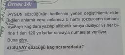 Örnek 14:
AYSUN sözcüğünün harflerinin yerleri değiştirilerek elde
edilen anlamlı veya anlamsız 5 harfli sözcüklerin tamamı
ayer ayrı kağıtlara yazılıp alfabetik sıraya diziliyor ve her bi-
rine 1 den 120 ye kadar sırasıyla numaralar veriliyor.
Buna göre,
a) SUNAY sözcüğü kaçıncı sıradadır?
