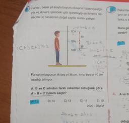 Furkan, beşer yıl arayla boyunu duvarın hizasında ölçü-
yor ve duvara şekildeki gibi işaretleyip santimetre cin-
sinden üç basamaklı doğal sayılar olarak yazıyor.
3. Rakamlar
yinin en
farka, os
- 4 P = 0
1CA
Buna gö
vardır?
40
1BA - .
246-A
A) 70
ICAJIBADIAR
4
36
1AB --
A+34 17
76
ab
st
Furkan'ın boyunun ilk beş yıl 36 cm, ikinci beş yıl 40 cm
uzadığı biliniyor.
A, B ve C sıfırdan farklı rakamlar olduğuna göre,
A + B + C toplamı kaçtır?
4. A ve B
A) 15
B) 14
C) 13
D) 11 E) 10
2020 - ÖSYM
S
26+6 = 2A+ 4
mit Yayınları
2.
(e
olduğ