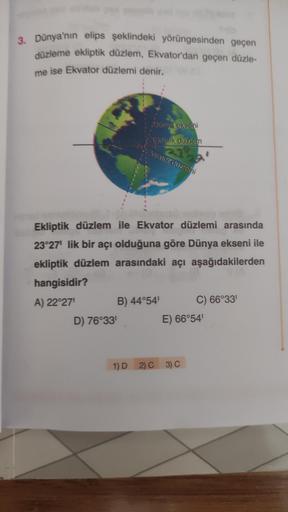 3. Dünya'nın elips şeklindeki yörüngesinden geçen
düzleme ekliptik düzlem, Ekvator'dan geçen düzle-
me ise Ekvator düzlemi denir.
Dunya ekseni
Ekliptik
düzlem
Ekvator uzemi
Ekliptik düzlem ile Ekvator düzlemi arasında
23°27' lik bir acı olduğuna göre Dünya