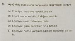 6. Aşağıdaki cümlelerin hangisinde bilgi yanlışı vardır?
A) Edebiyat, insani ve hayatı konu alır.
B) Edebî eserler estetik bir değere sahiptir.
C) Edebiyatın asıl malzemesi dildir.
D) Edebiyat, güzel sanatların bir şubesidir.
E) Edebiyat, nesnel yargıların ağırlıkta olduğu bir sanat-
tir.
