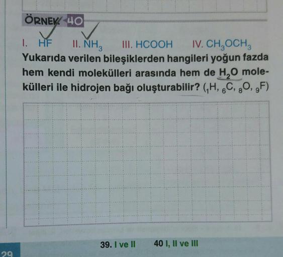 ÖRNEK 40
II. NH3
1. HF
III. HCOOH IV. CH_OCH,
Yukarıda verilen bileşiklerden hangileri yoğun fazda
hem kendi molekülleri arasında hem de H0 mole-
külleri ile hidrojen bağı oluşturabilir? GH, 6C, 80,,F)
39. I ve II
40 I, II ve III
29
