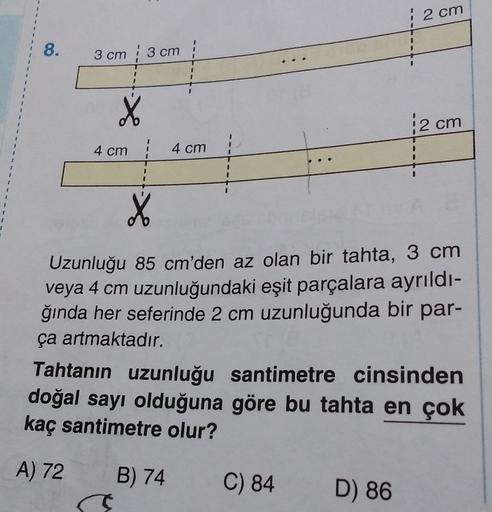 1
2 cm
8.
3 cm 3 cm
X
2 cm
1
4 cm
4 cm
X
1
Uzunluğu 85 cm'den az olan bir tahta, 3 cm
veya 4 cm uzunluğundaki eşit parçalara ayrıldı-
ğında her seferinde 2 cm uzunluğunda bir par-
ça artmaktadır.
Tahtanın uzunluğu santimetre cinsinden
doğal sayı olduğuna g