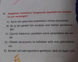 11. Aşağıdaki cümlelerin hangisinde kaynaştırma ünsüzü-
ne yer verilmiştir?
A) Senin dün gece bize anlattıklarını kimse duymamalı.
B) Bu iş için gerekli tüm evrakları size hemen gönderece-
ğim.
C) Üçüncü kitabımızı yazdıktan sonra çalışmalara ara ver-
dik.
D) Ofisteki akvaryumu ve koltukları artık eve götürebilirsi-
niz.
E) Bunları üst kata taşımanız gerekiyor, dedi ve dışarı çıktı.