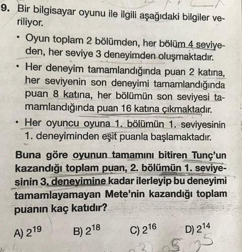 9. Bir bilgisayar oyunu ile ilgili aşağıdaki bilgiler ve-
riliyor.
Oyun toplam 2 bölümden, her bölüm 4 seviye-
den, her seviye 3 deneyimden oluşmaktadır.
• Her deneyim tamamlandığında puan 2 katına,
her seviyenin son deneyimi tamamlandığında
puan 8 katına,