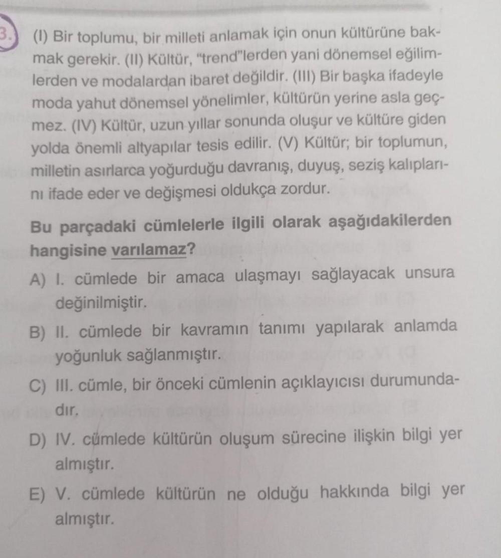 3.
(1) Bir toplumu, bir milleti anlamak için onun kültürüne bak-
mak gerekir. (11) Kültür, "trend"lerden yani dönemsel eğilim-
lerden ve modalardan ibaret değildir. (III) Bir başka ifadeyle
moda yahut dönemsel yönelimler, kültürün yerine asla geç-
mez. (IV