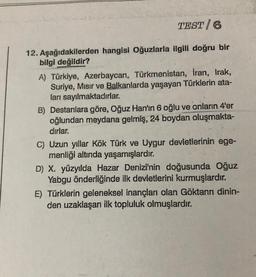 TEST/6
12. Aşağıdakilerden hangisi Oğuzlarla ilgili doğru bir
bilgi değildir?
A) Türkiye, Azerbaycan, Türkmenistan, İran, Irak,
Suriye, Misir ve Balkanlarda yaşayan Türklerin ata-
ları sayılmaktadırlar.
B) Destanlara göre, Oğuz Han'ın 6 oğlu ve onların 4'er
oğlundan meydana gelmiş, 24 boydan oluşmakta-
dirlar.
C) Uzun yıllar Kök Türk ve Uygur devletlerinin ege-
menliği altında yaşamışlardır.
D) X. yüzyılda Hazar Denizi'nin doğusunda Oğuz
Yabgu önderliğinde ilk devletlerini kurmuşlardır.
E) Türklerin geleneksel inançları olan Göktanrı dinin-
den uzaklaşan ilk topluluk olmuşlardır.